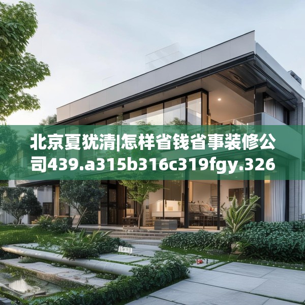北京夏犹清|怎样省钱省事装修公司439.a315b316c319fgy.326fdsfds