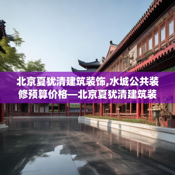 北京夏犹清建筑装饰,水城公共装修预算价格—北京夏犹清建筑装饰250.a126b127c130fgy.137dewqe