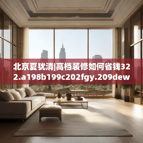 北京夏犹清|高档装修如何省钱322.a198b199c202fgy.209dewqe