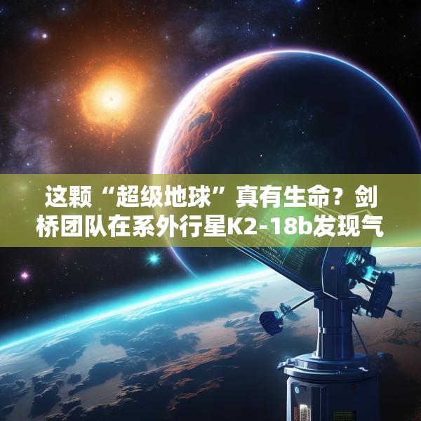 这颗“超级地球”真有生命？剑桥团队在系外行星K2-18b发现气体证据