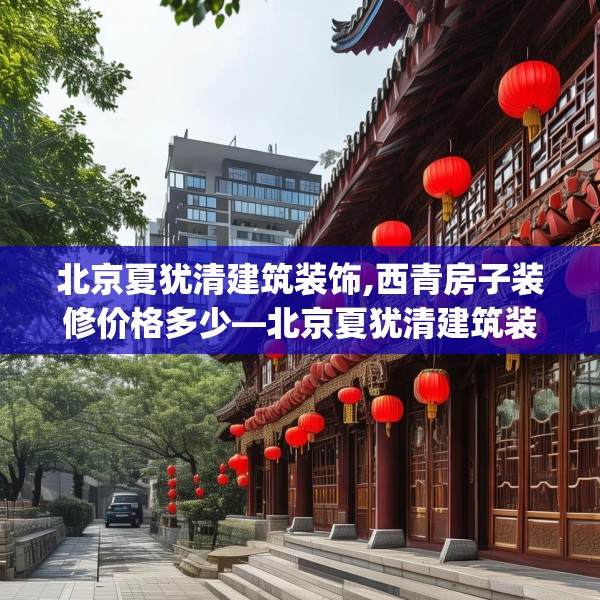 北京夏犹清建筑装饰,西青房子装修价格多少—北京夏犹清建筑装饰472.a348b349c352fgy.359htyj