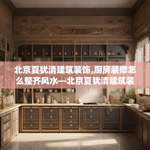 北京夏犹清建筑装饰,厨房装修怎么整齐风水—北京夏犹清建筑装饰447.a323b324c327fgy.334fhsg