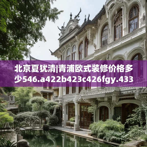 北京夏犹清|青浦欧式装修价格多少546.a422b423c426fgy.433dsfds