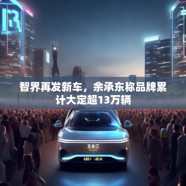 智界再发新车，余承东称品牌累计大定超13万辆