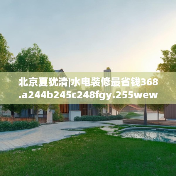 北京夏犹清|水电装修最省钱368.a244b245c248fgy.255wew