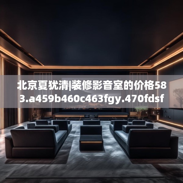 北京夏犹清|装修影音室的价格583.a459b460c463fgy.470fdsfds