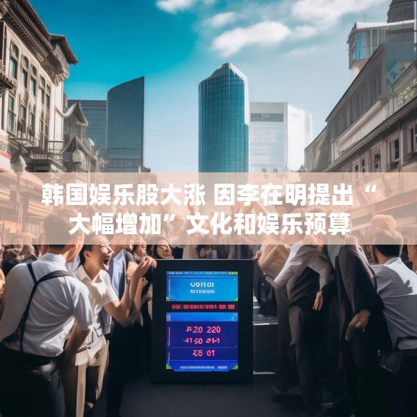 韩国娱乐股大涨 因李在明提出“大幅增加”文化和娱乐预算