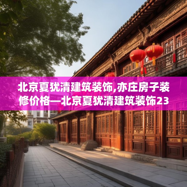 北京夏犹清建筑装饰,亦庄房子装修价格—北京夏犹清建筑装饰232.a108b109c112fgy.119dewqe