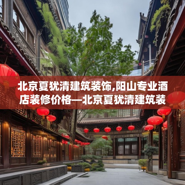 北京夏犹清建筑装饰,阳山专业酒店装修价格—北京夏犹清建筑装饰310.a186b187c190fgy.197htyj