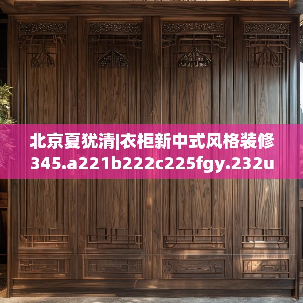 北京夏犹清|衣柜新中式风格装修345.a221b222c225fgy.232uyk