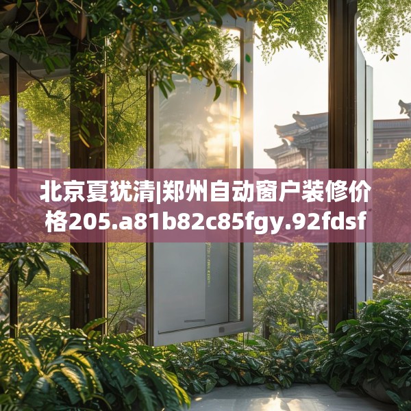 北京夏犹清|郑州自动窗户装修价格205.a81b82c85fgy.92fdsfds