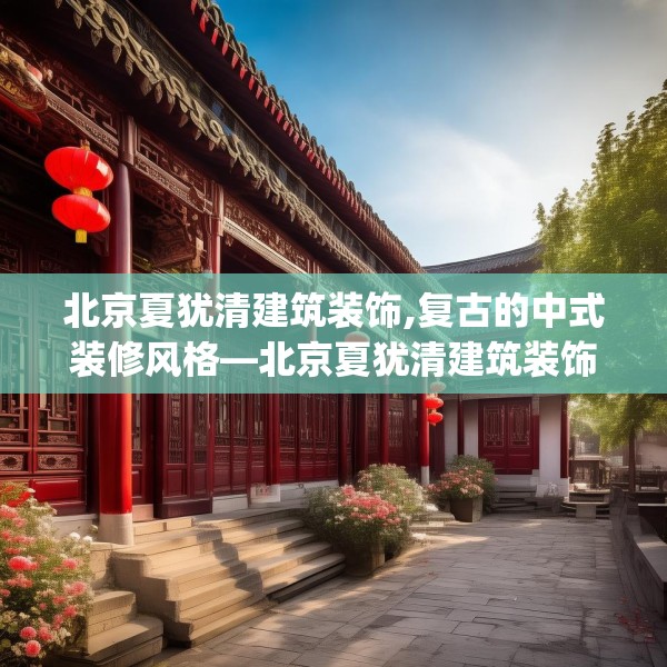 北京夏犹清建筑装饰,复古的中式装修风格—北京夏犹清建筑装饰508.a384b385c388fgy.395htyj