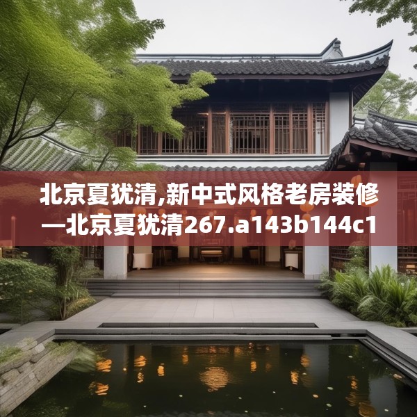 北京夏犹清,新中式风格老房装修—北京夏犹清267.a143b144c147fgy.154fhsg