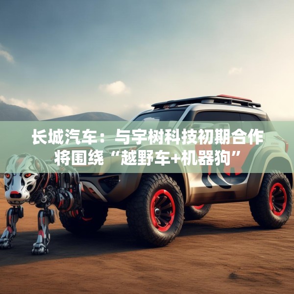 长城汽车：与宇树科技初期合作将围绕“越野车+机器狗”
