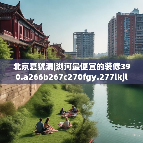 北京夏犹清|浏河最便宜的装修390.a266b267c270fgy.277lkjl