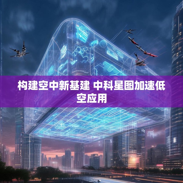 构建空中新基建 中科星图加速低空应用