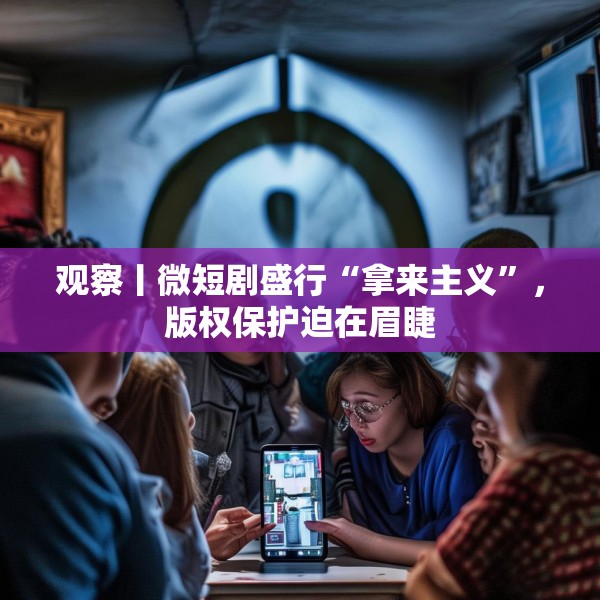 观察丨微短剧盛行“拿来主义”，版权保护迫在眉睫