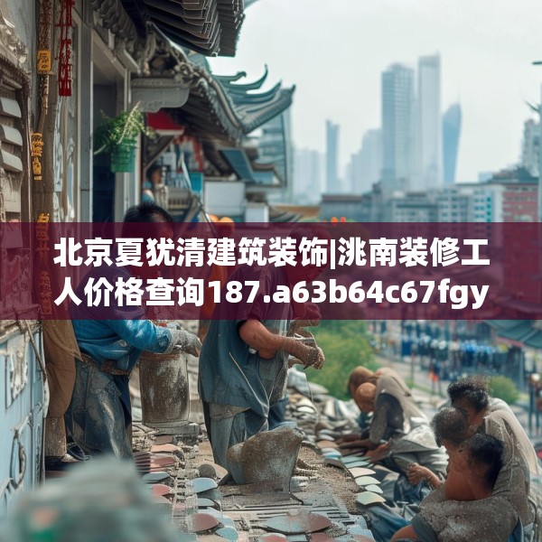 北京夏犹清建筑装饰|洮南装修工人价格查询187.a63b64c67fgy.74fdsfds