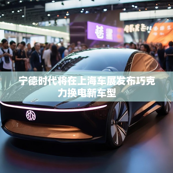 宁德时代将在上海车展发布巧克力换电新车型