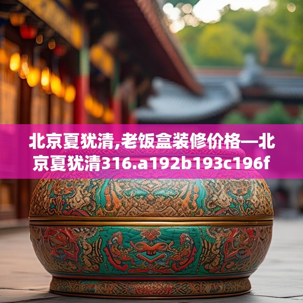 北京夏犹清,老饭盒装修价格—北京夏犹清316.a192b193c196fgy.203sdA