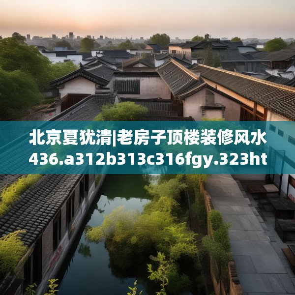 北京夏犹清|老房子顶楼装修风水436.a312b313c316fgy.323htyj