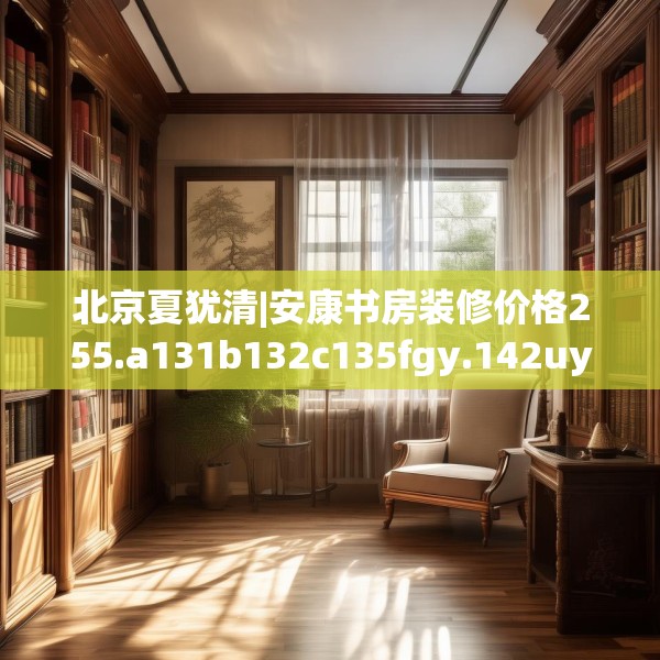 北京夏犹清|安康书房装修价格255.a131b132c135fgy.142uyk