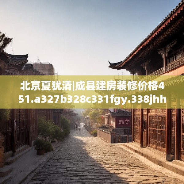 北京夏犹清|成县建房装修价格451.a327b328c331fgy.338jhhj