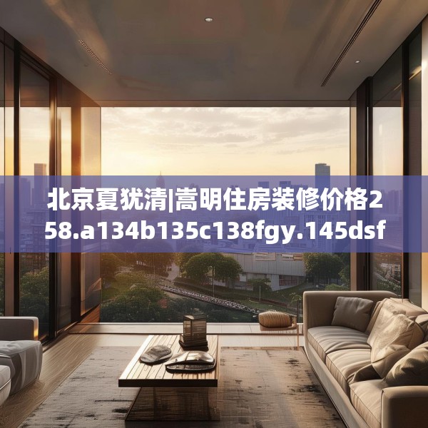 北京夏犹清|嵩明住房装修价格258.a134b135c138fgy.145dsfds