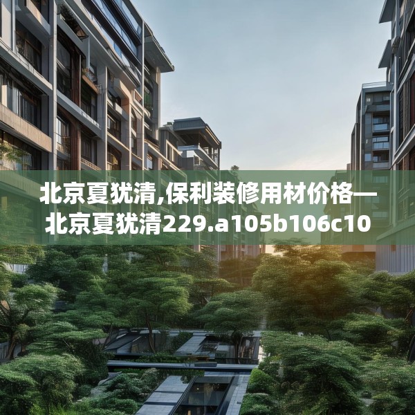 北京夏犹清,保利装修用材价格—北京夏犹清229.a105b106c109fgy.116poiy