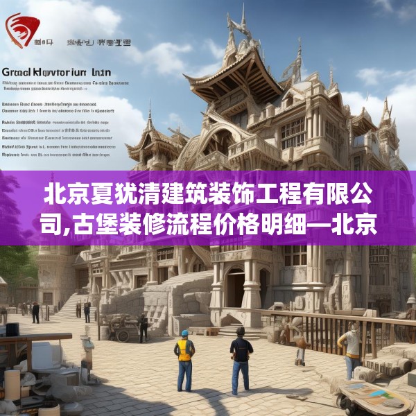 北京夏犹清建筑装饰工程有限公司,古堡装修流程价格明细—北京夏犹清建筑装饰工程有限公司370.a246b247c250fgy.257sdA
