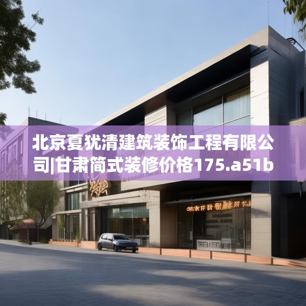 北京夏犹清建筑装饰工程有限公司|甘肃简式装修价格175.a51b52c55fgy.62poiy