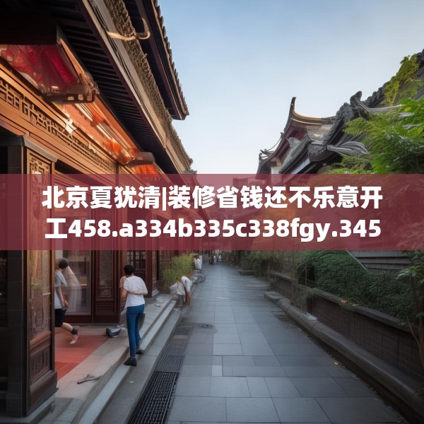 北京夏犹清|装修省钱还不乐意开工458.a334b335c338fgy.345wew