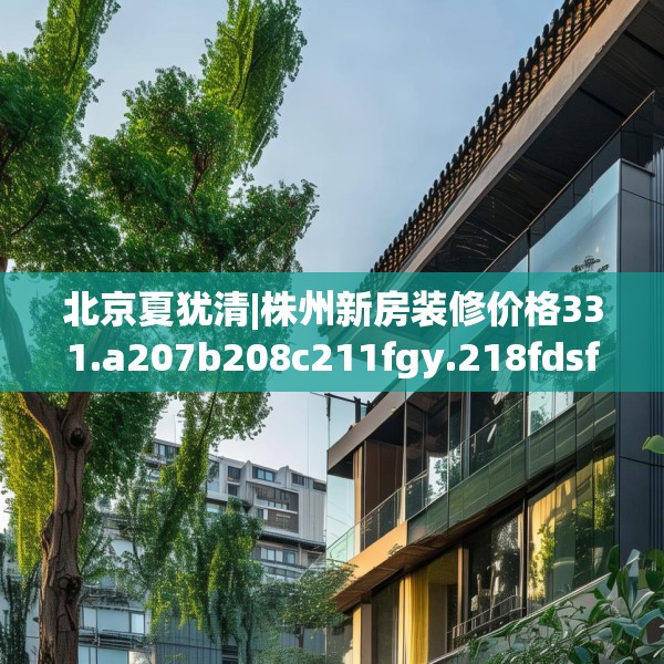 北京夏犹清|株州新房装修价格331.a207b208c211fgy.218fdsfds