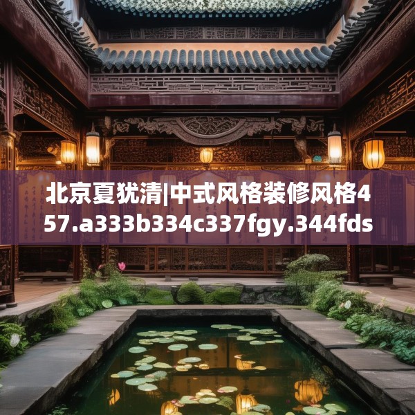 北京夏犹清|中式风格装修风格457.a333b334c337fgy.344fdsfds