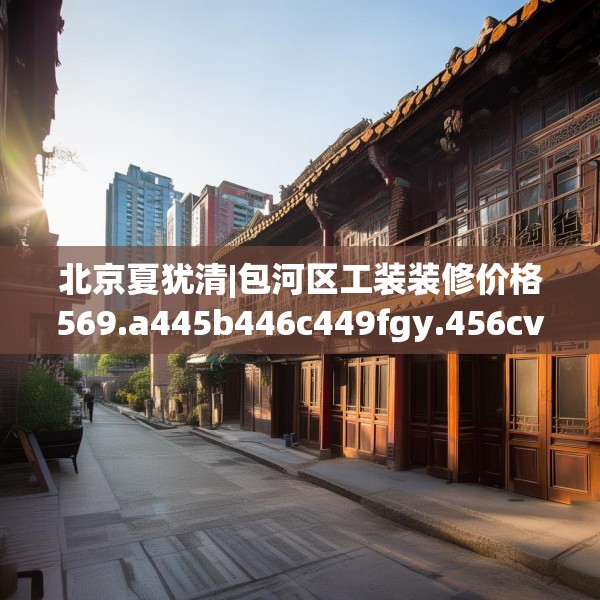 北京夏犹清|包河区工装装修价格569.a445b446c449fgy.456cvcx