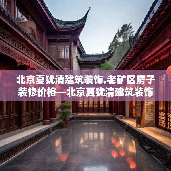 北京夏犹清建筑装饰,老矿区房子装修价格—北京夏犹清建筑装饰309.a185b186c189fgy.196uyk