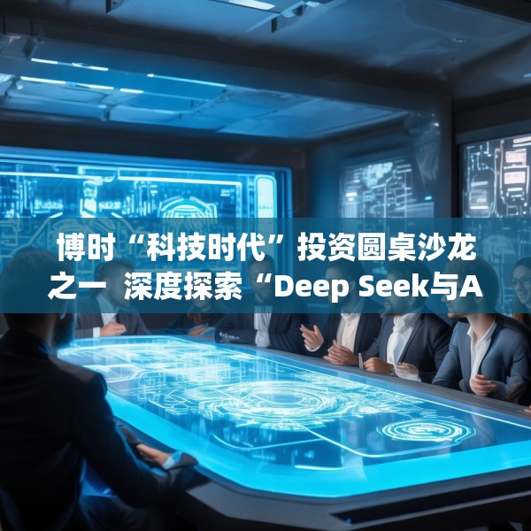 博时“科技时代”投资圆桌沙龙之一  深度探索“Deep Seek与AI投资”机遇