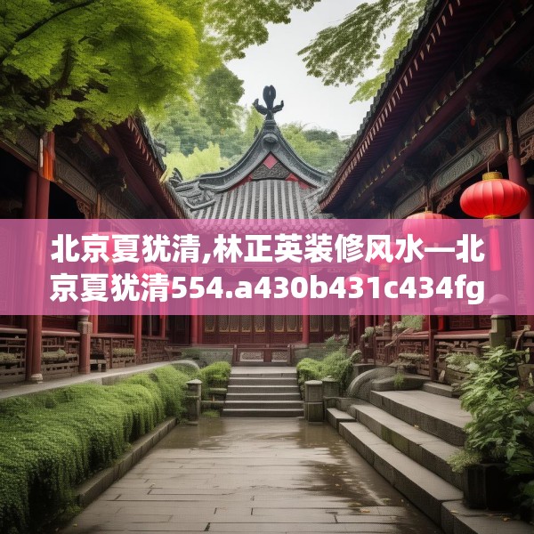 北京夏犹清,林正英装修风水—北京夏犹清554.a430b431c434fgy.441xczxv