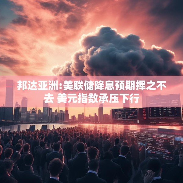 邦达亚洲:美联储降息预期挥之不去 美元指数承压下行