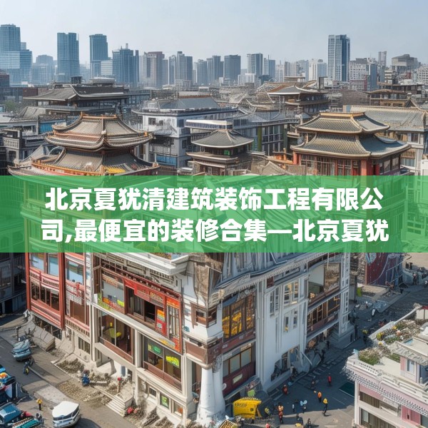 北京夏犹清建筑装饰工程有限公司,最便宜的装修合集—北京夏犹清建筑装饰工程有限公司140.a16b17c20fgy.27xczxv