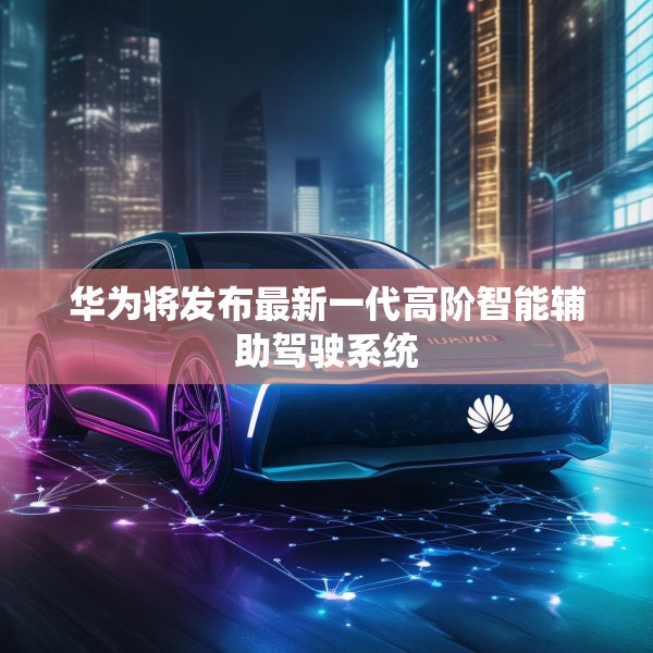 华为将发布最新一代高阶智能辅助驾驶系统