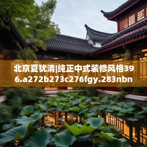 北京夏犹清|纯正中式装修风格396.a272b273c276fgy.283nbn