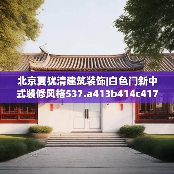 北京夏犹清建筑装饰|白色门新中式装修风格537.a413b414c417fgy.424fhsg