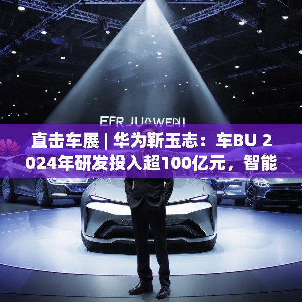 直击车展 | 华为靳玉志：车BU 2024年研发投入超100亿元，智能化部件发货量超2300万套