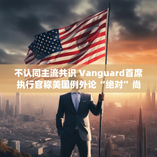 不认同主流共识 Vanguard首席执行官称美国例外论“绝对”尚未见顶