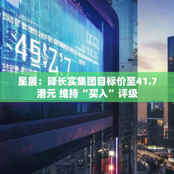 星展：降长实集团目标价至41.7港元 维持“买入”评级