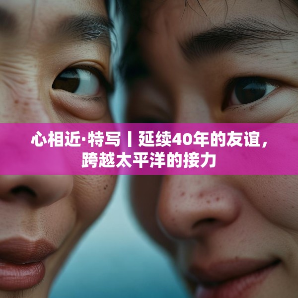 心相近·特写丨延续40年的友谊，跨越太平洋的接力