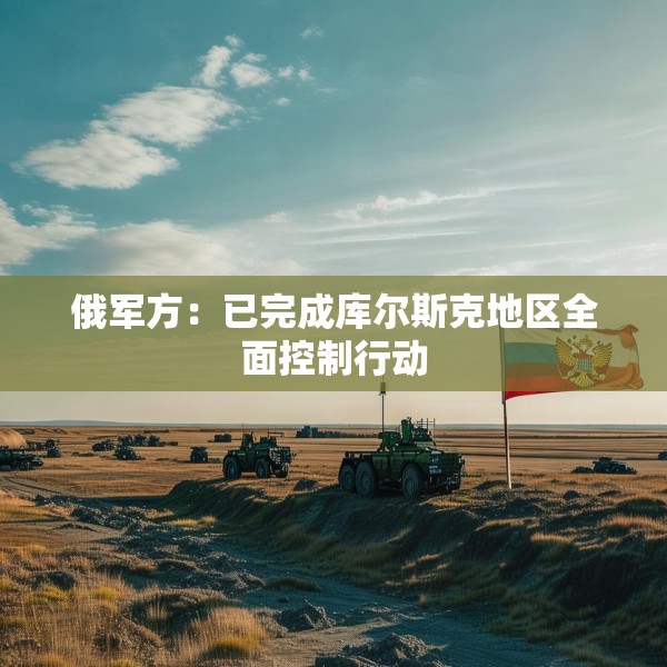 俄军方：已完成库尔斯克地区全面控制行动