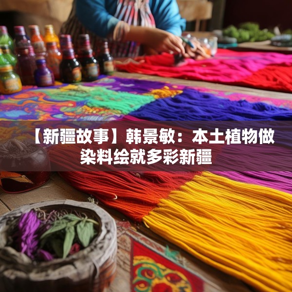 【新疆故事】韩景敏：本土植物做染料绘就多彩新疆