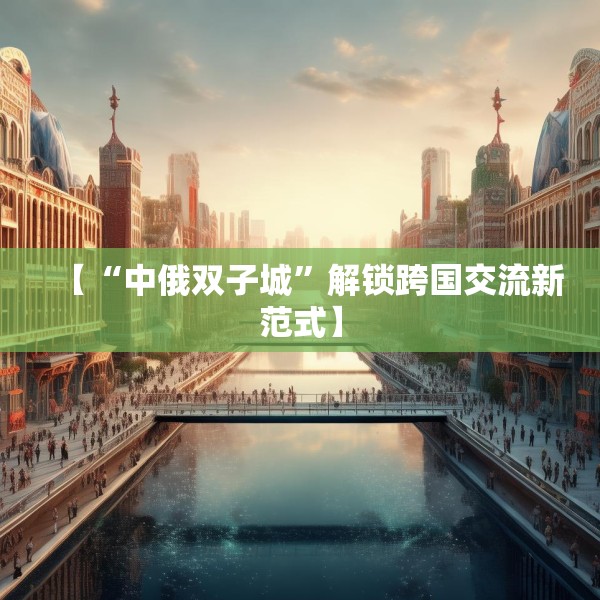 【“中俄双子城”解锁跨国交流新范式】